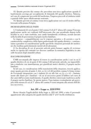 02-quadri direttivi_89_98:02-quadri direttivi_89_98 30/01/13 17:35 Pagina 98




                        Contratto collettivo nazionale di lavoro 19 gennaio 2012


                  13. Quanto previsto dai comma che precedono non trova applicazione quando il
              trasferimento avvenga per accoglimento di domanda del quadro direttivo. Tuttavia,
              nel caso di comprovate necessità del medesimo, l’impresa provvede al rimborso totale
              o parziale delle spese effettivamente sostenute.
                  14. Quanto previsto al comma 5 non trova applicazione nei casi di rientro dell’in-
              teressato nella piazza d’origine.
              DICHIARAZIONI DELLE PARTI
                 1. I trattamenti di cui al punto 1 del comma 4 ed al 1° alinea del comma 9 trovano
              applicazione anche nei confronti dell’interessato che, pur prendendo dimora nella
              località in cui è stato trasferito, non cambi formalmente residenza, avendo lasciato
              nella località di provenienza il proprio nucleo familiare.
                 Le imprese – compatibilmente con le esigenze operative e di servizio e con le
              caratteristiche complessive della figura professionale del quadro direttivo – continue-
              ranno a prendere in considerazione quelle specifiche situazioni personali dei medesi-
              mi che risultino particolarmente meritevoli di attenzione.
                 2. La disciplina di cui al presente articolo potrà formare oggetto di revisione
              anche in vigenza del contratto ove dovesse cambiare la normativa legislativa in atto
              sulle locazioni degli immobili urbani.
              RACCOMANDAZIONE
                  L’ABI raccomanda alle imprese di tenere in considerazione anche i casi in cui il
              quadro direttivo di cui al punto 2 del comma 4 del presente articolo, sia impossibili-
              tato a trasferire con immediatezza, per giustificati motivi obiettivi, il proprio nucleo
              familiare.
                  In tal caso, in considerazione della transitorietà della situazione, troverà applica-
              zione quanto previsto al punto 1, lett. a), b) e d) del predetto comma 4, ferma restan-
              do l’eventuale integrazione con i rimborsi di cui alle lett. a), b), c) e d) – limitata-
              mente alle diarie per i familiari – di cui al successivo punto 2 laddove nel corso di
              due anni dall’avvenuto trasferimento, il quadro direttivo interessato trasferisca anche
              il proprio nucleo familiare. In questa ipotesi, l’una tantum eventualmente già perce-
              pita nella misura di cui al 1° alinea del comma 9 verrà integrata alla misura dell’ali-
              nea successivo.

                                           Art. 89 – Legge n. 223/1991
                 Resta chiarita l’applicabilità della legge n. 223 del 1991 a tutto il personale
              appartenente alla categoria dei quadri direttivi (dal 1° al 4° livello retributivo).




                 98
 