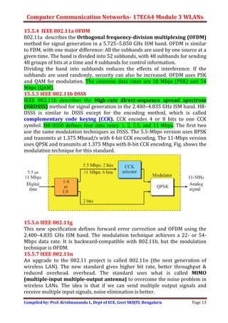 Computer Communication Networks- 17EC64 Module 3 WLANs
Compiled by: Prof. Krishnananda L, Dept of ECE, Govt SKSJTI, Bengaluru Page 13
15.5.4 IEEE 802.11a OFDM
802.11a describes the Orthogonal frequency-division multiplexing (OFDM)
method for signal generation in a 5.725–5.850 GHz ISM band. OFDM is similar
to FDM, with one major difference: All the subbands are used by one source at a
given time. The band is divided into 52 subbands, with 48 subbands for sending
48 groups of bits at a time and 4 subbands for control information.
Dividing the band into subbands reduces the effects of interference. If the
subbands are used randomly, security can also be increased. OFDM uses PSK
and QAM for modulation. The common data rates are 18 Mbps (PSK) and 54
Mbps (QAM).
15.5.5 IEEE 802.11b DSSS
IEEE 802.11b describes the High-rate direct-sequence spread spectrum
(HRDSSS) method for signal generation in the 2.400–4.835 GHz ISM band. HR-
DSSS is similar to DSSS except for the encoding method, which is called
complementary code keying (CCK). CCK encodes 4 or 8 bits to one CCK
symbol. HR-DSSS defines four data rates: 1, 2, 5.5, and 11 Mbps. The first two
use the same modulation techniques as DSSS. The 5.5-Mbps version uses BPSK
and transmits at 1.375 Mbaud/s with 4-bit CCK encoding. The 11-Mbps version
uses QPSK and transmits at 1.375 Mbps with 8-bit CCK encoding. Fig. shows the
modulation technique for this standard.
15.5.6 IEEE 802.11g
This new specification defines forward error correction and OFDM using the
2.400–4.835 GHz ISM band. The modulation technique achieves a 22- or 54-
Mbps data rate. It is backward-compatible with 802.11b, but the modulation
technique is OFDM.
15.5.7 IEEE 802.11n
An upgrade to the 802.11 project is called 802.11n (the next generation of
wireless LAN). The new standard gives higher bit rate, better throughput &
reduced overhead. overhead. The standard uses what is called MIMO
(multiple-input multiple-output antenna) to overcome the noise problem in
wireless LANs. The idea is that if we can send multiple output signals and
receive multiple input signals, noise elimination is better.
 