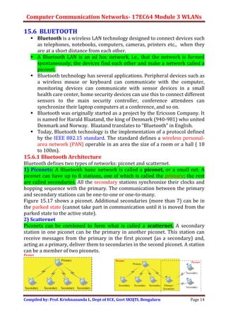 Computer Communication Networks- 17EC64 Module 3 WLANs
Compiled by: Prof. Krishnananda L, Dept of ECE, Govt SKSJTI, Bengaluru Page 14
15.6 BLUETOOTH
 Bluetooth is a wireless LAN technology designed to connect devices such
as telephones, notebooks, computers, cameras, printers etc., when they
are at a short distance from each other.
 A Bluetooth LAN is an ad hoc network, i.e., that the network is formed
spontaneously; the devices find each other and make a network called a
piconet.
 Bluetooth technology has several applications. Peripheral devices such as
a wireless mouse or keyboard can communicate with the computer,
monitoring devices can communicate with sensor devices in a small
health care center, home security devices can use this to connect different
sensors to the main security controller, conference attendees can
synchronize their laptop computers at a conference, and so on.
 Bluetooth was originally started as a project by the Ericsson Company. It
is named for Harald Blaatand, the king of Denmark (940-981) who united
Denmark and Norway. Blaatand translates to “Bluetooth” in English.
 Today, Bluetooth technology is the implementation of a protocol defined
by the IEEE 802.15 standard. The standard defines a wireless personal-
area network (PAN) operable in an area the size of a room or a hall ( 10
to 100m).
15.6.1 Bluetooth Architecture
Bluetooth defines two types of networks: piconet and scatternet.
1) Piconets: A Bluetooth basic network is called a piconet, or a small net. A
piconet can have up to 8 stations, one of which is called the primary; the rest
are called secondaries. All the secondary stations synchronize their clocks and
hopping sequence with the primary. The communication between the primary
and secondary stations can be one-to-one or one-to-many.
Figure 15.17 shows a piconet. Additional secondaries (more than 7) can be in
the parked state (cannot take part in communication until it is moved from the
parked state to the active state).
2) Scatternet
Piconets can be combined to form what is called a scatternet. A secondary
station in one piconet can be the primary in another piconet. This station can
receive messages from the primary in the first piconet (as a secondary) and,
acting as a primary, deliver them to secondaries in the second piconet. A station
can be a member of two piconets.
 