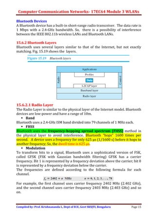 Computer Communication Networks- 17EC64 Module 3 WLANs
Compiled by: Prof. Krishnananda L, Dept of ECE, Govt SKSJTI, Bengaluru Page 15
Bluetooth Devices
A Bluetooth device has a built-in short-range radio transceiver. The data rate is
1 Mbps with a 2.4-GHz bandwidth. So, there is a possibility of interference
between the IEEE 802.11b wireless LANs and Bluetooth LANs.
15.6.2 Bluetooth Layers
Bluetooth uses several layers similar to that of the Internet, but not exactly
matching. Fig. 15.19 shows the layers.
15.6.2.1 Radio Layer
The Radio Layer is similar to the physical layer of the Internet model. Bluetooth
devices are low-power and have a range of 10m.
 Band
Bluetooth uses a 2.4-GHz ISM band divided into 79 channels of 1 MHz each.
 FHSS
Bluetooth uses the frequency-hopping spread spectrum (FHSS) method in
the physical layer to avoid interference. Bluetooth “hops” 1600 times per
second. A device uses a frequency for only 625 μs (1/1600 s) before it hops to
another frequency; So, the dwell time is 625 μs.
 Modulation
To transform bits to a signal, Bluetooth uses a sophisticated version of FSK,
called GFSK (FSK with Gaussian bandwidth filtering) GFSK has a carrier
frequency. Bit 1 is represented by a frequency deviation above the carrier; bit 0
is represented by a frequency deviation below the carrier.
The frequencies are defined according to the following formula for each
channel.
For example, the first channel uses carrier frequency 2402 MHz (2.402 GHz),
and the second channel uses carrier frequency 2403 MHz (2.403 GHz) and so
on.
 