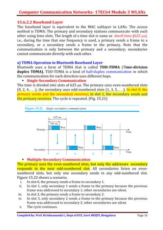 Computer Communication Networks- 17EC64 Module 3 WLANs
Compiled by: Prof. Krishnananda L, Dept of ECE, Govt SKSJTI, Bengaluru Page 16
15.6.2.2 Baseband Layer
The baseband layer is equivalent to the MAC sublayer in LANs. The access
method is TDMA. The primary and secondary stations communicate with each
other using time slots. The length of a time slot is same as dwell time (625 μs).
i.e., during the time that one frequency is used, a primary sends a frame to a
secondary, or a secondary sends a frame to the primary. Note that the
communication is only between the primary and a secondary; secondaries
cannot communicate directly with each other.
a) TDMA Operation in Bluetooth Baseband Layer
Bluetooth uses a form of TDMA that is called TDD-TDMA (Time-division
duplex TDMA). TDD-TDMA is a kind of half-duplex communication in which
the communication for each direction uses different hops.
 Single-Secondary Communication
The time is divided into slots of 625 μs. The primary uses even-numbered slots
(0, 2, 4, . . .); the secondary uses odd-numbered slots (1, 3, 5, . . .). In slot 0, the
primary sends and the secondary receives; in slot 1, the secondary sends and
the primary receives. The cycle is repeated. (Fig. 15.21)
 Multiple-Secondary Communication
The primary uses the even-numbered slots, but only the addresses secondary
responds in the next odd-numbered slot. All secondaries listen on even-
numbered slots, but only one secondary sends in any odd-numbered slot.
Figure 15.22 shows a scenario.
i. In slot 0, the primary sends a frame to secondary 1.
ii. In slot 1, only secondary 1 sends a frame to the primary because the previous
frame was addressed to secondary 1; other secondaries are silent.
iii. In slot 2, the primary sends a frame to secondary 2.
iv. In slot 3, only secondary 2 sends a frame to the primary because the previous
frame was addressed to secondary 2; other secondaries are silent.
v. The cycle continues.
 