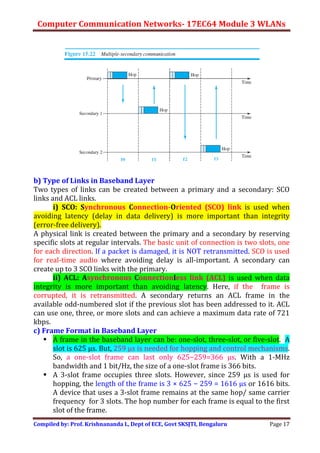 Computer Communication Networks- 17EC64 Module 3 WLANs
Compiled by: Prof. Krishnananda L, Dept of ECE, Govt SKSJTI, Bengaluru Page 17
b) Type of Links in Baseband Layer
Two types of links can be created between a primary and a secondary: SCO
links and ACL links.
i) SCO: Synchronous Connection-Oriented (SCO) link is used when
avoiding latency (delay in data delivery) is more important than integrity
(error-free delivery).
A physical link is created between the primary and a secondary by reserving
specific slots at regular intervals. The basic unit of connection is two slots, one
for each direction. If a packet is damaged, it is NOT retransmitted. SCO is used
for real-time audio where avoiding delay is all-important. A secondary can
create up to 3 SCO links with the primary.
ii) ACL: Asynchronous Connectionless link (ACL) is used when data
integrity is more important than avoiding latency. Here, if the frame is
corrupted, it is retransmitted. A secondary returns an ACL frame in the
available odd-numbered slot if the previous slot has been addressed to it. ACL
can use one, three, or more slots and can achieve a maximum data rate of 721
kbps.
c) Frame Format in Baseband Layer
 A frame in the baseband layer can be: one-slot, three-slot, or five-slot. A
slot is 625 μs. But, 259 μs is needed for hopping and control mechanisms.
So, a one-slot frame can last only 625−259=366 μs. With a 1-MHz
bandwidth and 1 bit/Hz, the size of a one-slot frame is 366 bits.
 A 3-slot frame occupies three slots. However, since 259 μs is used for
hopping, the length of the frame is 3 × 625 − 259 = 1616 μs or 1616 bits.
A device that uses a 3-slot frame remains at the same hop/ same carrier
frequency for 3 slots. The hop number for each frame is equal to the first
slot of the frame.
 
