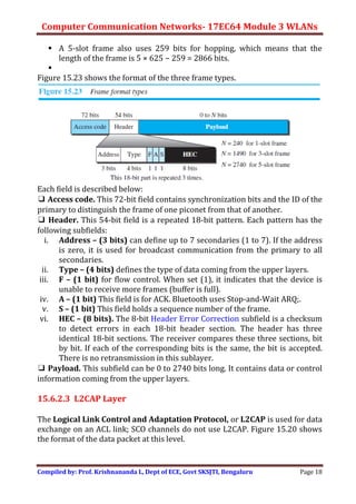Computer Communication Networks- 17EC64 Module 3 WLANs
Compiled by: Prof. Krishnananda L, Dept of ECE, Govt SKSJTI, Bengaluru Page 18
 A 5-slot frame also uses 259 bits for hopping, which means that the
length of the frame is 5 × 625 − 259 = 2866 bits.

Figure 15.23 shows the format of the three frame types.
Each field is described below:
❑ Access code. This 72-bit field contains synchronization bits and the ID of the
primary to distinguish the frame of one piconet from that of another.
❑ Header. This 54-bit field is a repeated 18-bit pattern. Each pattern has the
following subfields:
i. Address – (3 bits) can define up to 7 secondaries (1 to 7). If the address
is zero, it is used for broadcast communication from the primary to all
secondaries.
ii. Type – (4 bits) defines the type of data coming from the upper layers.
iii. F – (1 bit) for flow control. When set (1), it indicates that the device is
unable to receive more frames (buffer is full).
iv. A – (1 bit) This field is for ACK. Bluetooth uses Stop-and-Wait ARQ;.
v. S – (1 bit) This field holds a sequence number of the frame.
vi. HEC – (8 bits). The 8-bit Header Error Correction subfield is a checksum
to detect errors in each 18-bit header section. The header has three
identical 18-bit sections. The receiver compares these three sections, bit
by bit. If each of the corresponding bits is the same, the bit is accepted.
There is no retransmission in this sublayer.
❑ Payload. This subfield can be 0 to 2740 bits long. It contains data or control
information coming from the upper layers.
15.6.2.3 L2CAP Layer
The Logical Link Control and Adaptation Protocol, or L2CAP is used for data
exchange on an ACL link; SCO channels do not use L2CAP. Figure 15.20 shows
the format of the data packet at this level.
 