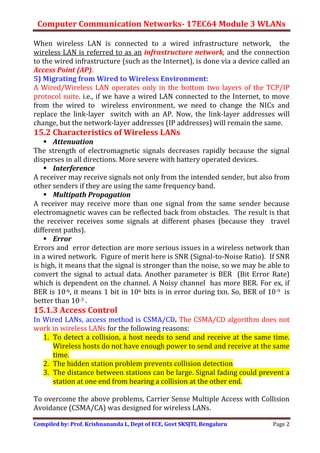 Computer Communication Networks- 17EC64 Module 3 WLANs
Compiled by: Prof. Krishnananda L, Dept of ECE, Govt SKSJTI, Bengaluru Page 2
When wireless LAN is connected to a wired infrastructure network, the
wireless LAN is referred to as an infrastructure network, and the connection
to the wired infrastructure (such as the Internet), is done via a device called an
Access Point (AP).
5) Migrating from Wired to Wireless Environment:
A Wired/Wireless LAN operates only in the bottom two layers of the TCP/IP
protocol suite. i.e., if we have a wired LAN connected to the Internet, to move
from the wired to wireless environment, we need to change the NICs and
replace the link-layer switch with an AP. Now, the link-layer addresses will
change, but the network-layer addresses (IP addresses) will remain the same.
15.2 Characteristics of Wireless LANs
 Attenuation
The strength of electromagnetic signals decreases rapidly because the signal
disperses in all directions. More severe with battery operated devices.
 Interference
A receiver may receive signals not only from the intended sender, but also from
other senders if they are using the same frequency band.
 Multipath Propagation
A receiver may receive more than one signal from the same sender because
electromagnetic waves can be reflected back from obstacles. The result is that
the receiver receives some signals at different phases (because they travel
different paths).
 Error
Errors and error detection are more serious issues in a wireless network than
in a wired network. Figure of merit here is SNR (Signal-to-Noise Ratio). If SNR
is high, it means that the signal is stronger than the noise, so we may be able to
convert the signal to actual data. Another parameter is BER (Bit Error Rate)
which is dependent on the channel. A Noisy channel has more BER. For ex, if
BER is 10-6, it means 1 bit in 106 bits is in error during txn. So, BER of 10-9 is
better than 10-3 .
15.1.3 Access Control
In Wired LANs, access method is CSMA/CD. The CSMA/CD algorithm does not
work in wireless LANs for the following reasons:
1. To detect a collision, a host needs to send and receive at the same time.
Wireless hosts do not have enough power to send and receive at the same
time.
2. The hidden station problem prevents collision detection
3. The distance between stations can be large. Signal fading could prevent a
station at one end from hearing a collision at the other end.
To overcome the above problems, Carrier Sense Multiple Access with Collision
Avoidance (CSMA/CA) was designed for wireless LANs.
 