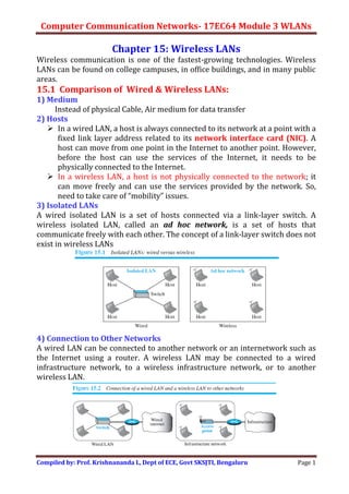 Computer Communication Networks- 17EC64 Module 3 WLANs
Compiled by: Prof. Krishnananda L, Dept of ECE, Govt SKSJTI, Bengaluru Page 1
Chapter 15: Wireless LANs
Wireless communication is one of the fastest-growing technologies. Wireless
LANs can be found on college campuses, in office buildings, and in many public
areas.
15.1 Comparison of Wired & Wireless LANs:
1) Medium
Instead of physical Cable, Air medium for data transfer
2) Hosts
 In a wired LAN, a host is always connected to its network at a point with a
fixed link layer address related to its network interface card (NIC). A
host can move from one point in the Internet to another point. However,
before the host can use the services of the Internet, it needs to be
physically connected to the Internet.
 In a wireless LAN, a host is not physically connected to the network; it
can move freely and can use the services provided by the network. So,
need to take care of “mobility” issues.
3) Isolated LANs
A wired isolated LAN is a set of hosts connected via a link-layer switch. A
wireless isolated LAN, called an ad hoc network, is a set of hosts that
communicate freely with each other. The concept of a link-layer switch does not
exist in wireless LANs
4) Connection to Other Networks
A wired LAN can be connected to another network or an internetwork such as
the Internet using a router. A wireless LAN may be connected to a wired
infrastructure network, to a wireless infrastructure network, or to another
wireless LAN.
 
