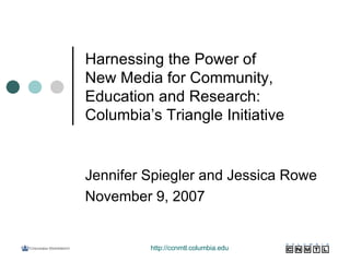Harnessing the Power of  New Media for Community, Education and Research: Columbia’s Triangle Initiative Jennifer Spiegler and Jessica Rowe November 9, 2007 