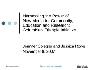 Harnessing the Power of  New Media for Community, Education and Research: Columbia’s Triangle Initiative Jennifer Spiegler and Jessica Rowe November 9, 2007 