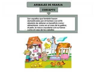 ANIMALES DE grANjA

                    CONCEpTO


    Son aquellos que también fueron
    domesticados por el hombre con el fin
    absoluto de obtener un beneficio como:
    alimentarse, como en el caso de la gallina,
    el pato, la vaca o ayudarse con su fuerza
.   como el caso de los caballos
 
