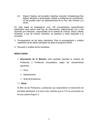 4
2.2. Etapa II: Deptos. de Cuscatlán, Cabañas, Usulután, Chalatenango San
Miguel, Morazán y Ahuachapán. Debido a problemas de coordinación,
no fue posible cubrir los departamentos de La Paz, San Vicente y La
Unión.
En cada etapa se desplegaron unos 120 encuestadores especialmente
adiestrados para aplicar este tipo de instrumentos, seleccionando uno o dos
docentes por institución, responsables de la materia de Ciencia, Salud y Medio
Ambiente, y que de manera voluntaria, se prestaron a darle respuesta a la
encuesta.
3. Procesamiento de los datos colectados. Para el procesamiento y análisis
estadístico de los datos colectados se aplicó el programa SPSS.
4. Discusión y análisis de los resultados.
RESULTADOS
1. Descripción de la Muestra. Este apartado describe la muestra de
Profesores y Profesoras encuestados, según las características
siguientes:
 Zona
 Departamento
 Nivel de Enseñanza
1.1 Zona.
El 89% de los Profesores y profesoras que respondieron el instrumento de
encuesta pertenecen a la zona rural, mientras que el 11% se encuentran en
la zona urbana (Figura 1).
 