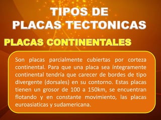 TIPOS DE
PLACAS TECTONICAS
Son placas parcialmente cubiertas por corteza
continental. Para que una placa sea íntegramente
continental tendría que carecer de bordes de tipo
divergente (dorsales) en su contorno. Estas placas
tienen un grosor de 100 a 150km, se encuentran
flotando y en constante movimiento, las placas
euroasiaticas y sudamericana.
 