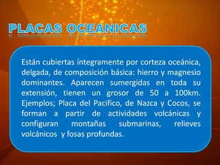 Están cubiertas íntegramente por corteza oceánica,
delgada, de composición básica: hierro y magnesio
dominantes. Aparecen sumergidas en toda su
extensión, tienen un grosor de 50 a 100km.
Ejemplos; Placa del Pacifico, de Nazca y Cocos, se
forman a partir de actividades volcánicas y
configuran montañas submarinas, relieves
volcánicos y fosas profundas.
 