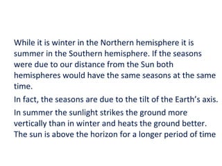 While it is winter in the Northern hemisphere it is summer in the Southern hemisphere. If the seasons were due to our distance from the Sun both hemispheres would have the same seasons at the same time. In fact, the seasons are due to the tilt of the Earth’s axis. In summer the sunlight strikes the ground more vertically than in winter and heats the ground better. The sun is above the horizon for a longer period of time 