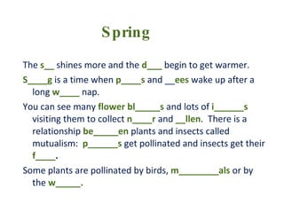 The  s__  shines more and the  d___  begin to get warmer. S____g  is a time when  p____s  and __ ees  wake up after a long  w____  nap. You can see many  flower bl_____s  and lots of  i______s   visiting them to collect  n____r  and  __llen .  There is a relationship  be_____en  plants and insects called mutualism:  p______s  get pollinated and insects get their  f____ .  Some plants are pollinated by birds,  m________als  or by the  w_____. Spring 