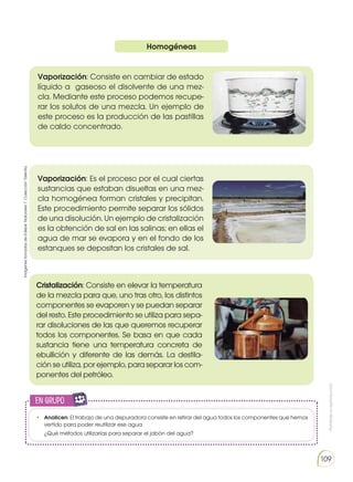 Prohibida
su
reproducción
109
Homogéneas
Vaporización: Consiste en cambiar de estado
líquido a gaseoso el disolvente de una mez-
cla. Mediante este proceso podemos recupe-
rar los solutos de una mezcla. Un ejemplo de
este proceso es la producción de las pastillas
de caldo concentrado.
Cristalización: Consiste en elevar la temperatura
de la mezcla para que, uno tras otro, los distintos
componentes se evaporen y se puedan separar
del resto. Este procedimiento se utiliza para sepa-
rar disoluciones de las que queremos recuperar
todos los componentes. Se basa en que cada
sustancia tiene una temperatura concreta de
ebullición y diferente de las demás. La destila-
ción se utiliza, por ejemplo, para separar los com-
ponentes del petróleo.
Vaporización: Es el proceso por el cual ciertas
sustancias que estaban disueltas en una mez-
cla homogénea forman cristales y precipitan.
Este procedimiento permite separar los sólidos
de una disolución. Un ejemplo de cristalización
es la obtención de sal en las salinas; en ellas el
agua de mar se evapora y en el fondo de los
estanques se depositan los cristales de sal.
• 	 Analicen: El trabajo de una depuradora consiste en retirar del agua todos los componentes que hemos
vertido para poder reutilizar ese agua.
	 ¿Qué métodos utilizarías para separar el jabón del agua?
en grupo
E
N
G
R
UPO
Y
T
A
M
B
IÉN
T
I
C
S
R
E
C
O
R
T
A
BLES
C
A
L
C
U
L
A
DORA
Imágenes
tomadas
de
Edebé.
Naturales
7.
Colección
Talentia.
 