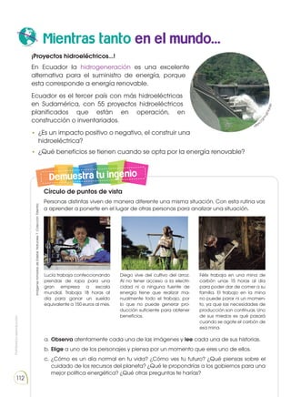 Prohibida
su
reproducción
112
Mientras tanto en el mundo...
Explica cómo cuidas las plantas de casa o del colegio.
Demuestra tu ingenio
¡Proyectos hidroeléctricos...!
En Ecuador la hidrogeneración es una excelente
alternativa para el suministro de energía, porque
esta corresponde a energía renovable.
Ecuador es el tercer país con más hidroeléctricas
en Sudamérica, con 55 proyectos hidroeléctricos
planificados que están en operación, en
construcción o inventariados.
•	 ¿Es un impacto positivo o negativo, el construir una
hidroeléctrica?
•	 ¿Qué beneficios se tienen cuando se opta por la energía renovable?
Círculo de puntos de vista
Personas distintas viven de manera diferente una misma situación. Con esta rutina vas
a aprender a ponerte en el lugar de otras personas para analizar una situación.
Lucía trabaja confeccionando
prendas de ropa para una
gran empresa a escala
mundial. Trabaja 18 horas al
día para ganar un sueldo
equivalente a 150 euros al mes.
a.	Observa atentamente cada una de las imágenes y lee cada una de sus historias.
b.	Elige a uno de los personajes y piensa por un momento que eres uno de ellos.
c.	¿Cómo es un día normal en tu vida? ¿Cómo ves tu futuro? ¿Qué piensas sobre el
cuidado de los recursos del planeta? ¿Qué le propondrías a los gobiernos para una
mejor política energética? ¿Qué otras preguntas te harías?
Diego vive del cultivo del arroz.
Al no tener acceso a la electri-
cidad ni a ninguna fuente de
energía tiene que realizar ma-
nualmente todo el trabajo, por
lo que no puede generar pro-
ducción suficiente para obtener
beneficios.
Félix trabaja en una mina de
carbón unas 15 horas al día
para poder dar de comer a su
familia. El trabajo en la mina
no puede parar ni un momen-
to, ya que las necesidades de
producción son contínuas. Uno
de sus miedos es qué pasará
cuando se agote el carbón de
esa mina.
https
:
/
/
g
o
o
.
g
l
/
s
q
r
q
l
n
Imágenes
tomadas
de
Edebé.
Naturales
7.
Colección
Talentia.
 