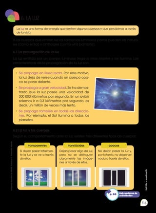 Prohibida
su
reproducción
115
La luz es una forma de energía que emiten algunos cuerpos y que percibimos a través
de la vista.
A los cuerpos que emiten luz los llamamos luminosos y estos pueden ser natura-
les (como el Sol) o artificiales (como una bombilla).
6.1 La propagación de la luz
La luz emitida por un cuerpo luminoso llega a otros objetos y los ilumina. Las
características de la propagación de la luz son:
6.2 La luz y los cuerpos
Según su comportamiento ante la luz, existen tres diferentes tipos de cuerpos:
Si dejan pasar totalmen-
te la luz y se ve a través
de ellos.
Dejan pasar algo de luz,
pero no se distinguen
claramente las imáge-
nes a través de ellos.
No dejan pasar la luz y,
por lo tanto, no dejan ver
nada a través de ellos.
•	Se propaga en línea recta. Por este motivo,
la luz deja de verse cuando un cuerpo opa-
co se pone delante.
•	Se propaga a gran velocidad. Se ha demos-
trado que la luz posee una velocidad de
300 000 kilómetros por segundo. En un avión
solemos ir a 0,3 kilómetros por segundo, es
decir, un millón de veces más lento.
•	Se propaga también en todas las direccio-
nes. Por ejemplo, el Sol ilumina a todos los
planetas.
transparentes translúcidos opacos
Del cuaderno de
actividades
p. 60
6. LA LUZ
Imágenes
tomadas
de
Edebé.
Naturales
7.
Colección
Talentia.
 