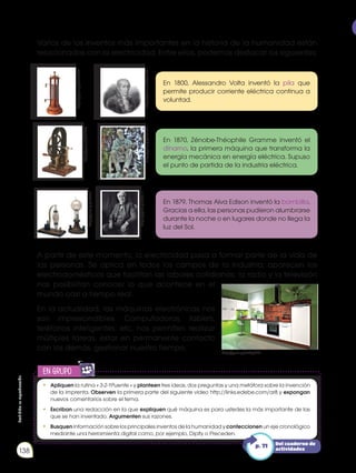 Prohibida
su
reproducción
138
Varios de los inventos más importantes en la historia de la humanidad están
relacionados con la electricidad. Entre ellos, podemos destacar los siguientes:
A partir de este momento, la electricidad pasa a formar parte de la vida de
las personas. Se aplica en todos los campos de la industria; aparecen los
electrodomésticos que facilitan las labores cotidianas; la radio y la televisión
nos posibilitan conocer lo que acontece en el
mundo casi a tiempo real.
En la actualidad, las máquinas electrónicas nos
son imprescindibles. Computadoras, tablets,
teléfonos inteligentes, etc, nos permiten realizar
múltiples tareas, estar en permanente contacto
con los demás, gestionar nuestro tiempo.
En 1800, Alessandro Volta inventó la pila que
permite producir corriente eléctrica continua a
voluntad.
En 1870, Zénobe-Théophile Gramme inventó el
dínamo, la primera máquina que transforma la
energía mecánica en energía eléctrica. Supuso
el punto de partida de la industria eléctrica.
En 1879, Thomas Alva Edison inventó la bombilla.
Gracias a ella, las personas pudieron alumbrarse
durante la noche o en lugares donde no llega la
luz del Sol.
https://goo.gl/8vohW0
http://goo.gl/OISKTE
http://goo.gl/7IXk9n
http://goo.gl/eMqjMb
https://goo.gl/RYqoPR
http://goo.gl/5KUFUx
https://goo.gl/R00I1r
en grupo
E
N
G
R
UPO
Y
T
A
M
B
IÉN
T
I
C
S
R
E
C
O
R
T
A
BLES
C
A
L
C
U
L
A
DORA
•	 Apliquen la rutina « 3-2-1Puente » y planteen tres ideas, dos preguntas y una metáfora sobre la invención
de la imprenta. Observen la primera parte del siguiente video http://links.edebe.com/ar8 y expongan
nuevos comentarios sobre el tema.
• 	 Escriban una redacción en la que expliquen qué máquina es para ustedes la más importante de las
que se han inventado. Argumenten sus razones.
• 	 Busquen información sobre los principales inventos de la humanidad y confeccionen un eje cronológico
mediante una herramienta digital como, por ejemplo, Dipity o Preceden.
Del cuaderno de
actividades
p. 71
 