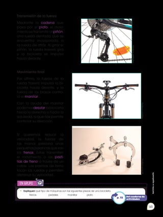 Prohibida
su
reproducción
141
Transmisión de la fuerza
Mediante la cadena que
pasa por el plato, el movi-
miento se transmite al piñón,
otra rueda dentada que se
encuentra incorporada a
la rueda de atrás. Al girar el
piñón, la rueda trasera gira
y la bicicleta se impulsa
hacia delante.
Movimiento final
Por último, la fuerza de la
rueda trasera impulsa la bi-
cicleta hacia delante, y la
fuerza de los brazos contro-
la el manillar.
Con la ayuda del manillar
podemos desviar la bicicleta
hacia la derecha o hacia la
izquierda, lo que nos permite
controlar su dirección.
Si queremos reducir la
velocidad, la fuerza de
las manos presiona unas
pequeñas palancas que son
los frenos. Estas transmiten
el movimiento a las pasti-
llas de freno a través de un
cable. Las pastillas de freno
tocan las ruedas y permiten
disminuir su velocidad.
http://goo.gl/npikbi
http://goo.gl/QOg2pv
http://goo.gl/oSSbyz
• 	Expliquen qué tipo de máquinas son las siguientes piezas de una bicicleta.
	frenos	
	 pedales 	 manillar		 plato
en grupo
E
N
G
R
UPO
Y
T
A
M
B
IÉN
T
I
C
S
R
E
C
O
R
T
A
BLES
C
A
L
C
U
L
A
DORA
Del cuaderno de
actividades
p. 72
 