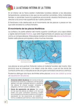 Prohibida
su
reproducción
80
3. La actividad interna de la Tierra
En el interior de la Tierra existen materiales fundidos debido a las elevadas
temperaturas y presiones a las que se encuentran sometidos. Estos materiales
tienden a ascender hacia la superficie provocando diversos fenómenos que
afectan a la zona más superficial de nuestro planeta.
El fenómeno más destacado es el movimiento de las placas o piezas en las
que está dividida la corteza terrestre.
El movimiento de las placas litosféricas
La corteza y la parte exterior del manto superior constituyen una capa sólida
y rígida denominada litósfera, que está fragmentada en piezas que encajan
como un rompecabezas. Estas piezas reciben el nombre de placas litosféricas.
Existen siete placas principales y otras muchas menores.
•	 Zonas de colisión de placas: Son zonas en las que
las placas se acercan y colisionan, y en las que se
genera una gran actividad sísmica y volcánica.
Las placas al chocar pueden romperse o
plegarse, y forman nuevas cordilleras o islas.
•	 Zonas de separación de placas: Son zonas
en las que las placas se alejan y en las que
existe una gran actividad volcánica. Suelen
encontrarse en los fondos oceánicos. El magma
expulsado en las erupciones se solidifica y
forma cordilleras submarinas o islas volcánicas.
Las placas se encuentran flotando sobre el material fundido del manto. Esto
provoca que se acerquen o se alejen unas de otras, y que en las zonas de
contacto entre dos o más placas se dé una gran actividad volcánica y sísmica.
Podemos distinguir dos tipos de límites entre placas: zonas de colisión y zonas
de separación de placas.
Edebé. Naturales 7. Colección Talentia.
 