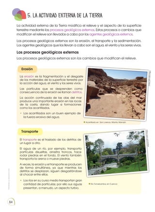 Prohibida
su
reproducción
84
5. La actividad externa de la Tierra
La actividad externa de la Tierra modifica el relieve y el aspecto de la superficie
terrestre mediante los procesos geológicos externos. Estos procesos o cambios que
modifican el relieve son llevados a cabo por los agentes geológicos externos.
Los procesos geológicos externos son la erosión, el transporte y la sedimentación.
Los agentes geológicos que los llevan a cabo son el agua, el viento y los seres vivos.
Los procesos geológicos externos
Los procesos geológicos externos son los cambios que modifican el relieve.
Erosión
Transporte
La erosión es la fragmentación y el desgaste
de los materiales de la superficie terrestre por
la acción del agua, el viento y los seres vivos.
Las partículas que se desprenden como
consecuencia de la erosión se llaman detritos.
La acción continuada de las olas del mar
produce una importante erosión en las rocas
de la costa, dando lugar a formaciones
como los acantilados.
El transporte es el traslado de los detritos de
un lugar a otro.
El agua de un río, por ejemplo, transporta
partículas disueltas, arrastra troncos, hace
rodar piedras en el fondo. El viento también
transporta la arena o mueve piedras.
A veces, la erosión y el transporte se producen
de forma simultánea, ya que mientras los
detritos se desplazan, siguen desgastándose
al chocar entre ellos.
•	 Los ríos en su curso medio transportan gran
cantidad de partículas; por ello sus aguas
presentan, a menudo, un aspecto turbio.
•	 Los acantilados son un buen ejemplo de
la fuerza erosiva del agua.
http
://g
oo
.gl/
TlW
jx2
htt
ps
://
go
o.g
l/U
G5
Rj4
Acantilado en San Lorenzo, Manta, Manabí
Río Tomebamba, en Cuenca
 