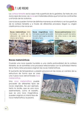 Prohibida
su
reproducción
92
Rocas metamórficas: Están
formadas a partir de la
alteración de rocas en el
interior de la Tierra.
Rocas magmáticas: Están
formadas a partir de la solidi-
ficación del magma del inte-
rior de la Tierra.
Rocas sedimentarias: Están
formadas a partir de restos
de otras rocas o de seres
vivos.
7. las rocas
La corteza terrestre es la capa más superficial de la geósfera. Se trata de una
dura capa de rocas. Las rocas son materiales sólidos que forman los continentes
y el fondo de los océanos.
Las rocas se pueden formar de distintas maneras; en el interior o en la superficie
de la corteza terrestre y a través de diferentes procesos. Según su origen
clasificamos a las rocas en:
Rocas metamórficas
Cuando una roca queda hundida a una cierta profundidad de la corteza
terrestre, se ve sometida a los procesos relacionados con la actividad interna
de la Tierra. Estos procesos originan las rocas metamórficas.
El aumento de temperatura y presión provoca en las rocas un cambio de su
estructura de forma que se crea
una nueva roca denominada roca
metamórfica.
Una roca metamórfica puede
proceder de diferentes tipos de
rocas originales. Así, por ejemplo,
tanto la arcilla, que es una roca
sedimentaria, como el basalto,
que es una roca magmática,
pueden originar un mismo tipo de
roca metamórfica, la pizarra.
h
ttp
s:
//
g
o
o
.g
l/
hy
Bi
L0
http://goo.gl/BZBr6m
http://goo.gl/aVOVr4
https://goo.gl/YpKli4
 