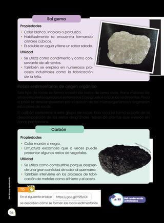 Prohibida
su
reproducción
96
Rocas sedimentarias de origen orgánico
Este tipo de rocas se forma a partir de restos de seres vivos. Hace millones de
años estos restos quedaron enterrados bajo gruesas capas de sedimentos. Poco
a poco se descompusieron por la acción de los microorganismos y originaron
esta clase de rocas.
El carbón pertenece a este grupo de rocas. Esta roca se formó a partir de la
descomposición de los restos de grandes masas de plantas que vivieron en
zonas pantanosas.
Sal gema
Propiedades
•	Color blanco, incoloro o parduzco.
•	Habitualmente se encuentra formando
cristales cúbicos.
•	Es soluble en agua y tiene un sabor salado.
Utilidad
•	Se utiliza como condimento y como con-
servante de alimentos.
•	También se emplea en numerosos pro-
cesos industriales como la fabricación
de la lejía.
Carbón
Propiedades
•	Color marrón o negro.
•	Estructura escamosa que a veces puede
presentar algunos restos de vegetales.
Utilidad
•	Se utiliza como combustible porque despren-
de una gran cantidad de calor al quemarse.
•	También interviene en los procesos de fabri-
cación de metales como el hierro y el acero.
h
tt
p
:/
/g
o
o
.g
l/
6L
Y
8W
t
https://goo.gl/TM
C0
1
e
En el siguiente enlace https://goo.gl/Y95cOI
se describen cómo se forman las rocas sedimentarias.
TIC
E
N
G
R
UPO
Y
T
A
M
B
IÉN
T
I
C
S
R
E
C
O
R
T
A
BLES
C
A
L
C
U
L
A
DORA
Del cuaderno de
actividades
p. 52
 
