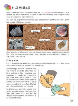 Prohibida
su
reproducción
97
Las rocas están compuestas por minerales. Los minerales son materiales que se
forman de modo natural en la Tierra. Cada mineral tiene una composición y
unas propiedades características.
Por ejemplo, el granito está compuesto básicamente por tres minerales distin-
tos: cuarzo, feldespato y mica.
Los minerales se diferencian entre sí porque tienen unas propiedades caracte-
rísticas. Algunas de estas propiedades son el color, la raya, el brillo, la dureza, la
fractura y la exfoliación.
Color y raya
Cada mineral suele tener un color característico. Por ejemplo, la calcita es de
color blanco; el oro es amarillo y el rubí es rojo.
Sin embargo, muchas veces un mis-
mo mineral presenta diferentes co-
lores debido a las impurezas que
contiene. Un modo de observar el
verdadero color de un mineral consis-
te en colocarlo sobre una superficie
blanca y hacerle una raya. El polvo
que cae sobre la superficie blanca
nos informa del color del mineral.
La biotita, por ejemplo, puede pre-
sentar un color pardo o verde oscuro,
pero si le hacemos una raya, el color
del polvo que se produce indica que
su color es blanco.
8. Los MINERALES
https://goo.gl/QkNDFM
http://goo.gl/KZKS4j
http://goo.gl/7s7i6h
http://goo.gl/hRG6X2
cuarzo
mica
feldespato
granito
 