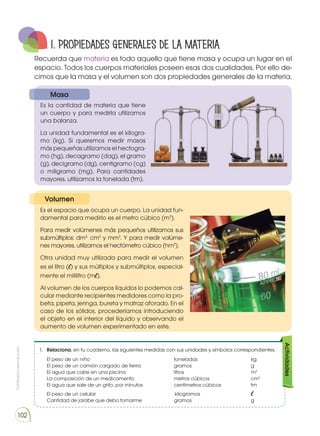 Prohibida
su
reproducción
102
1.	 Relaciona, en tu cuaderno, las siguientes medidas con sus unidades y símbolos correspondientes.
	
El peso de un niño 					toneladas			kg
	 El peso de un camión cargado de tierra		 gramos				 g
	 El agua que cabe en una piscina			 litros				 m3
	 La composición de un medicamento			 metros cúbicos			 cm3
	 El agua que sale de un grifo, por minutos		 centímetros cúbicos		 tm
	 El peso de un celular				 kilogramos			 l
	 Cantidad de jarabe que debo tomarme		 gramos				 g
Actividades
1. PROPIEDADES generales DE LA MATERIA
Es la cantidad de materia que tiene
un cuerpo y para medirla utilizamos
una balanza.
La unidad fundamental es el kilogra-
mo (kg). Si queremos medir masas
más pequeñas utilizamos el hectogra-
mo (hg), decagramo (dag), el gramo
(g), decigramo (dg), centigramo (cg)
o miligramo (mg). Para cantidades
mayores, utilizamos la tonelada (tm).
Es el espacio que ocupa un cuerpo. La unidad fun-
damental para medirlo es el metro cúbico (m3
).
Para medir volúmenes más pequeños utilizamos sus
submúltiplos: dm3,
cm3
y mm3
. Y para medir volúme-
nes mayores, utilizamos el hectómetro cúbico (hm3
).
Otra unidad muy utilizada para medir el volumen
es el litro (l) y sus múltiplos y submúltiplos, especial-
mente el mililitro (ml).
Al volumen de los cuerpos líquidos lo podemos cal-
cular mediante recipientes medidores como la pro-
beta, pipeta, jeringa, bureta y matraz aforado. En el
caso de los sólidos, procederíamos introduciendo
el objeto en el interior del líquido y observando el
aumento de volumen experimentado en este.
Recuerda que materia es todo aquello que tiene masa y ocupa un lugar en el
espacio. Todos los cuerpos materiales poseen esas dos cualidades. Por ello de-
cimos que la masa y el volumen son dos propiedades generales de la materia.
Masa
Volumen
 