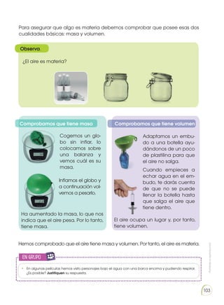 Prohibida
su
reproducción
103
Para asegurar que algo es materia debemos comprobar que posee esas dos
cualidades básicas: masa y volumen.
¿El aire es materia?
Observa.
Comprobamos que tiene masa Comprobamos que tiene volumen
Cogemos un glo-
bo sin inflar, lo
colocamos sobre
una balanza y
vemos cuál es su
masa.
Inflamos el globo y
a continuación vol-
vemos a pesarlo.
Ha aumentado la masa, lo que nos
indica que el aire pesa. Por lo tanto,
tiene masa.
Adaptamos un embu-
do a una botella ayu-
dándonos de un poco
de plastilina para que
el aire no salga.
Cuando empieces a
echar agua en el em-
budo, te darás cuenta
de que no se puede
llenar la botella hasta
que salga el aire que
tiene dentro.
El aire ocupa un lugar y, por tanto,
tiene volumen.
Hemos comprobado que el aire tiene masa y volumen. Por tanto, el aire es materia.
en grupo
E
N
G
R
UPO
Y
T
A
M
B
IÉN
T
I
C
S
R
E
C
O
R
T
A
BLES
C
A
L
C
U
L
A
DORA
•	 En algunas películas hemos visto personajes bajo el agua con una barca encima y pudiendo respirar.
¿Es posible? Justifiquen su respuesta.
 
