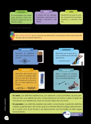 Prohibida
su
reproducción
118
•	En serie: Las distintas resistencias, por ejemplo unas bombillas, se encuen-
tran en fila, una detrás de otra, conectadas por el mismo cable. Si deja de
funcionar una resistencia, todo el circuito deja de funcionar.
•	En paralelo: Las distintas resistencias están conectadas mediante distintos
cables al generador, de modo que la corriente eléctrica llega directamen-
te a cada una. Si se funde o se desconecta una bombilla, el resto sigue
funcionando.
Los elementos son:
Produce la electrici-
dad que circula por el
circuito.
Elemento del circuito que
convierte la energía eléc-
trica en otro tipo de ener-
gía. Puede ser una bombi-
lla, un motor eléctrico, un
timbre...
Elemento por el que circu-
la la corriente que sale del
generador.
Abre y cierra el circuito
para permitir o no, el paso
de la corriente eléctrica.
8.3 Circuitos eléctricos
Un circuito eléctrico es un conjunto de elementos conectados entre sí para permitir
el paso de la corriente eléctrica.
generador
resistencia
conductor
interruptor
A través de los aeroge-
neradores, aprovecha la
energía mecánica del
viento.
Mediante las placas sola-
res, aprovecha la energía
lumínica y calorífica del
Sol.
El combustible que utiliza
para producir calor. Son
residuos orgánicos de di-
ferente origen.
eólica solar
biomasa
Del cuaderno de
actividades
p. 60
Imágenes
tomadas
de
Edebé.
Naturales
7.
Colección
Talentia.
 