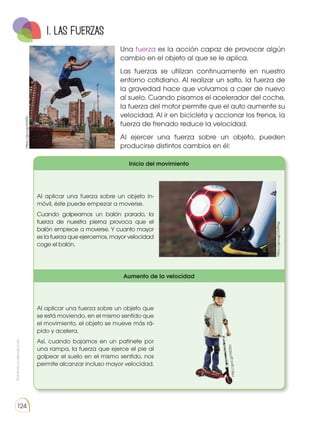 Prohibida
su
reproducción
124
Una fuerza es la acción capaz de provocar algún
cambio en el objeto al que se le aplica.
Las fuerzas se utilizan continuamente en nuestro
entorno cotidiano. Al realizar un salto, la fuerza de
la gravedad hace que volvamos a caer de nuevo
al suelo. Cuando pisamos el acelerador del coche,
la fuerza del motor permite que el auto aumente su
velocidad. Al ir en bicicleta y accionar los frenos, la
fuerza de frenado reduce la velocidad.
Al ejercer una fuerza sobre un objeto, pueden
producirse distintos cambios en él:
1. Las fuerzas
https://goo.gl/xhfHTc
Inicio del movimiento
Al aplicar una fuerza sobre un objeto in-
móvil, éste puede empezar a moverse.
Cuando golpeamos un balón parado, la
fuerza de nuestra pierna provoca que el
balón empiece a moverse. Y cuanto mayor
es la fuerza que ejercemos, mayor velocidad
coge el balón.
Aumento de la velocidad
Al aplicar una fuerza sobre un objeto que
se está moviendo, en el mismo sentido que
el movimiento, el objeto se mueve más rá-
pido y acelera.
Así, cuando bajamos en un patinete por
una rampa, la fuerza que ejerce el pie al
golpear el suelo en el mismo sentido, nos
permite alcanzar incluso mayor velocidad.
https://goo.gl/Ov9Hqz
ht
tp
://
go
o.
gl
/F
XE
Z6
o
 