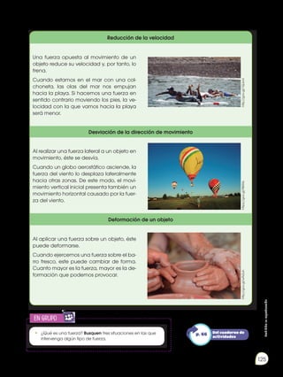 Prohibida
su
reproducción
125
Reducción de la velocidad
Una fuerza opuesta al movimiento de un
objeto reduce su velocidad y, por tanto, lo
frena.
Cuando estamos en el mar con una col-
choneta, las olas del mar nos empujan
hacia la playa. Si hacemos una fuerza en
sentido contrario moviendo los pies, la ve-
locidad con la que vamos hacia la playa
será menor.
Desviación de la dirección de movimiento
Al realizar una fuerza lateral a un objeto en
movimiento, éste se desvía.
Cuando un globo aerostático asciende, la
fuerza del viento lo desplaza lateralmente
hacia otras zonas. De este modo, el movi-
miento vertical inicial presenta también un
movimiento horizontal causado por la fuer-
za del viento.
Deformación de un objeto
Al aplicar una fuerza sobre un objeto, éste
puede deformarse.
Cuando ejercemos una fuerza sobre el ba-
rro fresco, este puede cambiar de forma.
Cuanto mayor es la fuerza, mayor es la de-
formación que podemos provocar.
http://goo.gl/1QJonI
https://goo.gl/98iRXs
http://goo.gl/wFk2uh
• 	¿Qué es una fuerza? Busquen tres situaciones en las que
intervenga algún tipo de fuerza.
en grupo
E
N
G
R
UPO
Y
T
A
M
B
IÉN
T
I
C
S
R
E
C
O
R
T
A
BLES
C
A
L
C
U
L
A
DORA
Del cuaderno de
actividades
p. 66
 