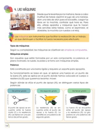 Prohibida
su
reproducción
130
Desde que te levantas por la mañana, llevas a cabo
multitud de tareas: exprimir el jugo de una naranja,
abrir una lata de atún para el bocadillo, cargar tus
libros en la mochila, controlar qué hora es. Para
ello, utilizas aparatos y máquinas que te hacen
más sencillas estas tareas, como el exprimidor, el
abrelatas, la mochila con ruedas o el reloj.
4. LAS MÁQUINAS
Las máquinas son instrumentos que facilitan la realización de un trabajo,
ya que disminuyen o facilitan la fuerza necesaria para efectuarlo.
Tipos de máquinas
Según su complejidad, las máquinas se clasifican en simples o compuestas.
Máquinas simples
Son aquellas que están formadas por un solo componente. La palanca, el
plano inclinado, la rueda, la polea y el torno son máquinas simples.
Palanca
Está constituida por una barra rígida y requiere un soporte para apoyarla.
Su funcionamiento se basa en que, al aplicar una fuerza en un punto de
la barra (F), esta se aplica en el punto donde hemos colocado el cuerpo o
resistencia (R) que queremos levantar, mover.
Según dónde se sitúa el punto de apoyo (A), se distinguen varios tipos de
palancas:
El punto de apoyo se en-
cuentra entre la fuerza
motriz (F) y la resistencia
(R). Las tijeras son una pa-
lanca de primer grado.
La resistencia (R) se en-
cuentra entre el punto de
apoyo y la fuerza (F). La
carretilla es una palanca de
segundo grado.
La fuerza (F) se encuentra
entre el punto de apoyo
y la resistencia (R). La gra-
padora es una palanca de
tercer grado
De primer grado De segundo grado De tercer grado
http://goo.gl/7jGLQ8
https://goo.gl/LwiohF
http://goo.gl/326l2M
http://goo.gl/0xq7CN
 