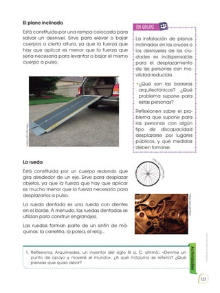 Prohibida
su
reproducción
131
El plano inclinado
Está constituido por una rampa colocada para
salvar un desnivel. Sirve para elevar o bajar
cuerpos a cierta altura, ya que la fuerza que
hay que aplicar es menor que la fuerza que
sería necesaria para levantar o bajar el mismo
cuerpo a pulso.
La rueda
Está constituida por un cuerpo redondo que
gira alrededor de un eje. Sirve para desplazar
objetos, ya que la fuerza que hay que aplicar
es mucho menor que la fuerza necesaria para
desplazarlos a pulso.
La rueda dentada es una rueda con dientes
en el borde. A menudo, las ruedas dentadas se
utilizan para construir engranajes.
Las ruedas forman parte de un sinfín de má-
quinas: la carretilla, la polea, el reloj...
La instalación de planos
inclinados en los cruces o
los desniveles de las ciu-
dades es indispensable
para el desplazamiento
de las personas con mo-
vilidad reducida.
•¿Qué son las barreras
arquitectónicas? ¿Qué
problema supone para
estas personas?
Reflexionen sobre el pro-
blema que supone para
las personas con algún
tipo de discapacidad
desplazarse por lugares
públicos, y qué medidas
deben tomarse.
http://goo.gl/OGSjVL
https://goo.gl/fSllae
http://
g
o
o
.
g
l
/
F
9
H
c
A
u
1.	 Reflexiona: Arquímedes, un inventor del siglo III a. C. afirmó:: «Denme un
punto de apoyo y moveré el mundo». ¿A qué máquina se refería? ¿Qué
piensas que quiso decir?
en grupo
E
N
G
R
UPO
Y
T
A
M
B
IÉN
T
I
C
S
R
E
C
O
R
T
A
BLES
C
A
L
C
U
L
A
DO
Actividades
 