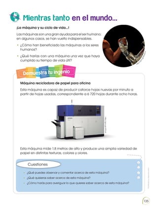 Prohibida
su
reproducción
135
Mientras tanto en el mundo...
¡La máquina y su ciclo de vida...!
Lasmáquinassonunagranayudaparaelserhumano;
en algunos casos, se han vuelto indispensables.
•	¿Cómo han beneficiado las máquinas a los seres
humanos?
•	¿Qué harías con una máquina una vez que haya
cumplido su tiempo de vida útil?
Explica cómo cuidas las plantas de casa o del colegio.
Demuestra tu ingenio
•	 ¿Qué puedes observar y comentar acerca de esta máquina?
•	 ¿Qué quisieras saber acerca de esta máquina?
•	 ¿Cómo harás para averiguar lo que quieres saber acerca de esta máquina?
Cuestiones
http://goo.gl/nF51vA
http:/
/
g
o
o
.
g
l
/
M
m
k
H
1
r
Máquina recicladora de papel para oficina
Esta máquina es capaz de producir catorce hojas nuevas por minuto a
partir de hojas usadas, correspondiente a 6 720 hojas durante ocho horas.
Esta máquina mide 1,8 metros de alto y produce una amplia variedad de
papel en distintas texturas, colores y olores.
 