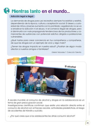 Prohibida
su
reproducción
45
Demuestra tu ingenio
A escala mundial, el consumo de alcohol y drogas en la adolescencia es un
tema de gran preocupación social.
Investigaciones científicas confirman que existe una relación directa entre el
consumo de alcohol con el fracaso escolar, actividades predelictivas, el riesgo
de accidentes de tránsito y suicidio.
•	 ¿Por qué crees que a los adolescentes les atrae consumir alcohol?
Adicción legal e ilegal
La demanda de drogas para uso recreativo siempre ha existido y existirá,
dependiendo de la época, cultura y aceptación social. El deseo y curio-
sidad de niños y jóvenes aumenta con lo prohibido. Legalizando no se va
a erradicar la adicción ni el abuso, ni el comercio ilegal de drogas, pero
sí disminuirá con nula propaganda tendenciosa de los productores y co-
merciantes de sustancias con potencial adictivo dirigida a poblaciones
vulnerables.
¿Qué harías para crear conciencia en tus compañeros y compañeras,
de que las drogas son un ejemplo de vicio y algo malo?
¿Tienen las drogas impacto en nuestra salud? ¿Podrían de algún modo
afectar a nuestros amigos o familiares?
Edebé. Naturales 7. Colección Talentia.
El alcohol
htt
ps
://
go
o.g
l/jE
b0
8e
Mientras tanto en el mundo...
 