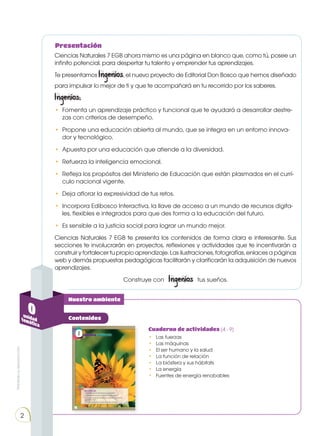 Prohibida
su
reproducción
2
Nuestro ambiente
Contenidos
Ciencias Naturales 7 EGB ahora mismo es una página en blanco que, como tú, posee un
infinito potencial, para despertar tu talento y emprender tus aprendizajes.
Te presentamos Ingenios, el nuevo proyecto de Editorial Don Bosco que hemos diseñado
para impulsar lo mejor de ti y que te acompañará en tu recorrido por los saberes.
Ingenios:
• 	Fomenta un aprendizaje práctico y funcional que te ayudará a desarrollar destre-
zas con criterios de desempeño.
• 	Propone una educación abierta al mundo, que se integra en un entorno innova-
dor y tecnológico.
• 	Apuesta por una educación que atiende a la diversidad.
• 	Refuerza la inteligencia emocional.
• 	Refleja los propósitos del Ministerio de Educación que están plasmados en el currí-
culo nacional vigente.
• 	Deja aflorar la expresividad de tus retos.
•	 Incorpora Edibosco Interactiva, la llave de acceso a un mundo de recursos digita-
les, flexibles e integrados para que des forma a la educación del futuro.
•	 Es sensible a la justicia social para lograr un mundo mejor.
Ciencias Naturales 7 EGB te presenta los contenidos de forma clara e interesante. Sus
secciones te involucrarán en proyectos, reflexiones y actividades que te incentivarán a
construir y fortalecer tu propio aprendizaje. Las ilustraciones, fotografías, enlaces a páginas
web y demás propuestas pedagógicas facilitarán y clarificarán la adquisición de nuevos
aprendizajes.
Construye con Ingenios tus sueños.
Presentación
Cuaderno de actividades (4 - 9)
•	 Las fuerzas
•	 Las máquinas
•	 El ser humano y la salud
•	 La función de relación
•	 La biósfera y sus hábitats
•	 La energía
•	 Fuentes de energía renobables
0
unidad
temática
 