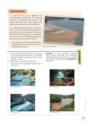Prohibida
su
reproducción
85
La sedimentación es el depósito de
los materiales trasladados. Se produce
cuando la velocidad del agua o del
viento disminuye y no tiene fuerza sufi-
ciente para transportar los materiales.
Los materiales depositados se denomi-
nan sedimentos. Suelen depositarse en
las zonas bajas: al pie de las montañas,
en el fondo de los lagos y los embalses,
junto al lecho y en la desembocadura
de los ríos, y en los fondos marinos.
•	 Los deltas son enormes depósitos de
sedimentos que los ríos acumulan en
su desembocadura.
1.	 ¿Qué nombre recibe el conjunto de procesos
que modifican el relieve de la superficie
terrestre? ¿Cuáles son estos procesos y quién
los lleva a cabo?
2.	 Di qué son los detritos y los sedimentos.
—¿En qué proceso geológico predomina su
formación?
3.	 Identifica, en las siguientes imágenes,
qué proceso geológico ha intervenido
preferentemente en su formación: la erosión,
el transporte o la sedimentación. Argumenta tu
respuesta.
Actividades
Sedimentación
https://goo.gl/CQeJ38
http://goo.gl/eDtRii
https://goo.gl/3rJlir
https://goo.gl/nMs4Ss
htt
p:/
/g
oo
.gl
/S1
qu
ny
Rio Cojimíes, Manabí
 