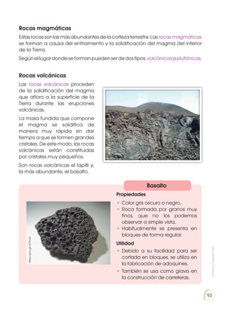 Prohibida
su
reproducción
93
Rocas magmáticas
Estasrocassonlasmásabundantesdelacortezaterrestre.Lasrocasmagmáticas
se forman a causa del enfriamiento y la solidificación del magma del interior
de la Tierra.
Segúnellugardondeseformanpuedenserdedostipos:volcánicasoplutónicas.
Rocas volcánicas
Las rocas volcánicas proceden
de la solidificación del magma
que aflora a la superficie de la
Tierra durante las erupciones
volcánicas.
La masa fundida que compone
el magma se solidifica de
manera muy rápida sin dar
tiempo a que se formen grandes
cristales. De este modo, las rocas
volcánicas están constituidas
por cristales muy pequeños.
Son rocas volcánicas el lapilli y,
la más abundante, el basalto.
Basalto
Propiedades
•	Color gris oscuro o negro.
•	Roca formada por granos muy
finos, que no los podemos
observar a simple vista.
•	Habitualmente se presenta en
bloques de forma regular.
Utilidad
•	Debido a su facilidad para ser
cortada en bloques, se utiliza en
la fabricación de adoquines.
•	También se usa como grava en
la construcción de carreteras.
https://goo.gl/uiC9mQ
http://goo.gl/K4Ul4P
 