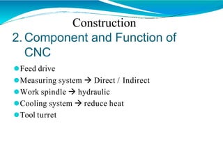 2. Component and Function of
CNC
⚫Feed drive
⚫Measuring system  Direct / Indirect
⚫Work spindle  hydraulic
⚫Cooling system  reduce heat
⚫Tool turret
Construction
 