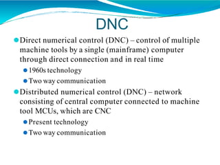 DNC
⚫Direct numerical control (DNC) – control of multiple
machine tools by a single (mainframe) computer
through direct connection and in real time
⚫1960s technology
⚫Two way communication
⚫Distributed numerical control (DNC) – network
consisting of central computer connected to machine
tool MCUs, which are CNC
⚫Present technology
⚫Two way communication
 