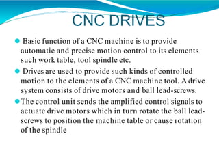 CNC DRIVES
⚫ Basic function of a CNC machine is to provide
automatic and precise motion control to its elements
such work table, tool spindle etc.
⚫ Drives are used to provide such kinds of controlled
motion to the elements of a CNC machine tool. A drive
system consists of drive motors and ball lead-screws.
⚫The control unit sends the amplified control signals to
actuate drive motors which in turn rotate the ball lead-
screws to position the machine table or cause rotation
of the spindle
 