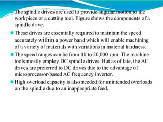⚫The spindle drives are used to provide angular motion to the
workpiece or a cutting tool. Figure shows the components of a
spindle drive.
⚫These drives are essentially required to maintain the speed
accurately within a power band which will enable machining
of a variety of materials with variations in material hardness.
⚫The speed ranges can be from 10 to 20,000 rpm. The machine
tools mostly employ DC spindle drives. But as of late, the AC
drives are preferred to DC drives due to the advantage of
microprocessor-based AC frequency inverter.
⚫High overload capacity is also needed for unintended overloads
on the spindle due to an inappropriate feed.
 