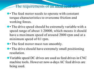The requirements of an ideal feed drive
⚫• The feed motor needs to operate with constant
torque characteristics to overcome friction and
working forces.
⚫• The drive speed should be extremely variable with a
speed range of about 1:20000, which means it should
have a maximum speed of around 2000 rpm and at a
minimum speed of 0.1 rpm.
⚫• The feed motor must run smoothly.
⚫• The drive should have extremely small positioning
resolution.
⚫Variable speed DC drives are used as feed drives in CNC
machine tools. However now-a-days AC feed drives are
being used.
 
