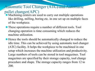 Automatic Tool Changer (ATC) and Automatic
pallet changer(APC)
⚫Machining centers are used to carry out multiple operations
like drilling, milling, boring etc. in one set up on multiple faces
of the workpiece.
⚫These operations require a number of different tools. Tool
changing operation is time consuming which reduces the
machine utilization.
⚫Hence the tools should be automatically changed to reduce the
idle time. This can be achieved by using automatic tool changer
(ATC) facility. It helps the workpiece to be machined in one
setup which increases the machine utilization and productivity.
Large numbers of tools can be stored in tool magazines. Tool
magazines are specified by their storage capacity, tool change
procedure and shape. The storage capacity ranges from 12 to
200.
 