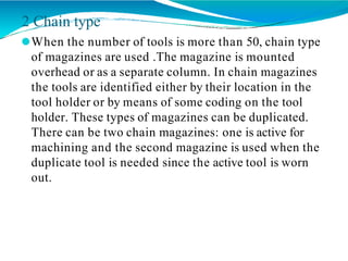 2 Chain type
⚫When the number of tools is more than 50, chain type
of magazines are used .The magazine is mounted
overhead or as a separate column. In chain magazines
the tools are identified either by their location in the
tool holder or by means of some coding on the tool
holder. These types of magazines can be duplicated.
There can be two chain magazines: one is active for
machining and the second magazine is used when the
duplicate tool is needed since the active tool is worn
out.
 