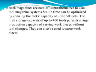 ⚫Rack magazines are cost-efficient alternative to usual
tool magazine systems Set-up time can be optimized
by utilizing the racks’ capacity of up to 50 tools. The
high storage capacity of up to 400 tools permits a large
production capacity of varying work pieces without
tool changes. They can also be used to store work
pieces.
 