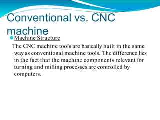 Conventional vs. CNC
machine
⚫Machine Structure
The CNC machine tools are basically built in the same
way as conventional machine tools. The difference lies
in the fact that the machine components relevant for
turning and milling processes are controlled by
computers.
 