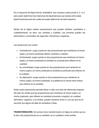 Es un esquema de lógica formal “aristotélica” que compara cuatro juicios a, e .i y o
para poder determinar las relaciones de dependencias que existes entre estas
determinaciones para las cuales se puede determinar de este esquema.
Dentro de la lógica existen proposiciones que pueden dividirse cuantitativa o
cualitativamente, es decir, por cantidad y cualidad. Las primeras pueden ser
particulares o universales; las segundas, afirmativas o negativas.
Las oposiciones son cuatro:
Contradicción: surge cuando en dos proposiciones que mantienen el mismo
sujeto y el mismo predicado difieren cantidad y cualidad.
Contrariedad: surge cuando en dos proposiciones que mantienen el mismo
sujeto y el mismo predicado la cantidad es universal pero difieren en la
cualidad.
Su contrariedad: surge cuando en dos proposiciones que mantienen el
mismo sujeto y el mismo predicado la cantidad es particular pero difieren en
la cualidad.
Su alternación: surge cuando en dos proposiciones que mantienen el
mismo sujeto y el mismo predicado, la cualidad es la misma entre ambos,
pero difieren en la cantidad.
Estas cuatro oposiciones permiten llevar a cabo una serie de inferencias respecto
del valor de verdad que las proposiciones que mantienen el mismo sujeto y el
mismo predicado, pero difieren en cantidad (universal o singular), en cualidad
(afirmativo, negativo), o en ambas, pueden mantener entre sí, una vez que se ha
asumido que alguna de ellas es verdadera o falsa.
TRANSFORMACIÓN: Se conoce como transformación en lógica al cambio que se
le das a las proposiciones en su cantidad, en su cualidad o entre ambas
 