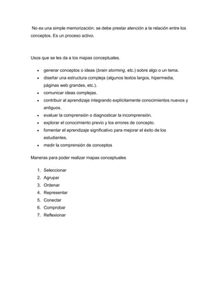 No es una simple memorización; se debe prestar atención a la relación entre los
conceptos. Es un proceso activo.
Usos que se les da a los mapas conceptuales.
generar conceptos o ideas (brain storming, etc.) sobre algo o un tema.
diseñar una estructura compleja (algunos textos largos, hipermedia,
páginas web grandes, etc.).
comunicar ideas complejas.
contribuir al aprendizaje integrando explícitamente conocimientos nuevos y
antiguos.
evaluar la comprensión o diagnosticar la incomprensión.
explorar el conocimiento previo y los errores de concepto.
fomentar el aprendizaje significativo para mejorar el éxito de los
estudiantes.
medir la comprensión de conceptos
Maneras para poder realizar mapas conceptuales
1. Seleccionar
2. Agrupar
3. Ordenar
4. Representar
5. Conectar
6. Comprobar
7. Reflexionar
 